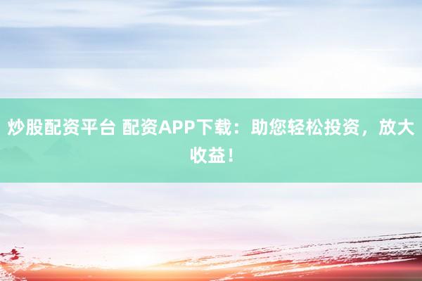 炒股配资平台 配资APP下载:助您轻松投资,放大收益!