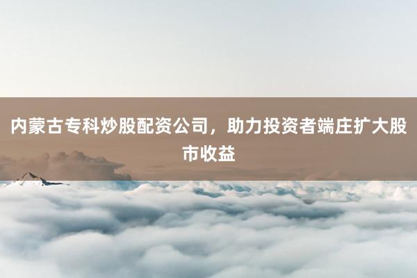 内蒙古专科炒股配资公司，助力投资者端庄扩大股市收益