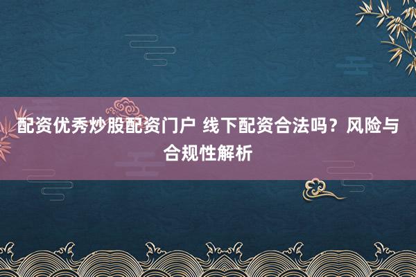 配资优秀炒股配资门户 线下配资合法吗？风险与合规性解析