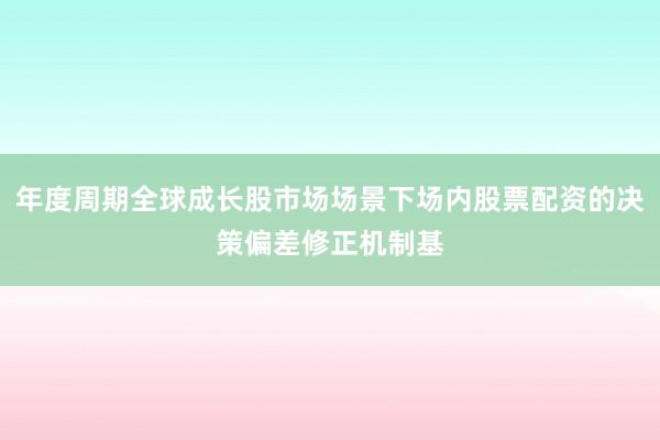 年度周期全球成长股市场场景下场内股票配资的决策偏差修正机制基