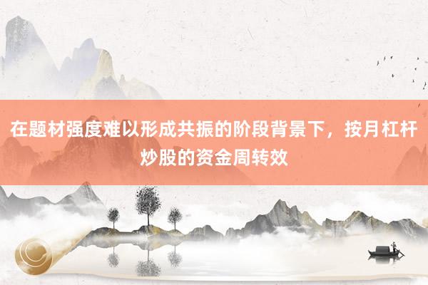在题材强度难以形成共振的阶段背景下,按月杠杆炒股的资金周转效