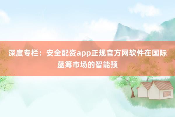深度专栏:安全配资app正规官方网软件在国际蓝筹市场的智能预