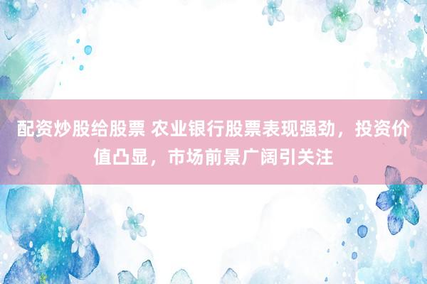 配资炒股给股票 农业银行股票表现强劲，投资价值凸显，市场前景广阔引关注