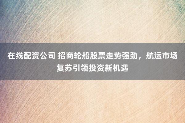 在线配资公司 招商轮船股票走势强劲，航运市场复苏引领投资新机遇