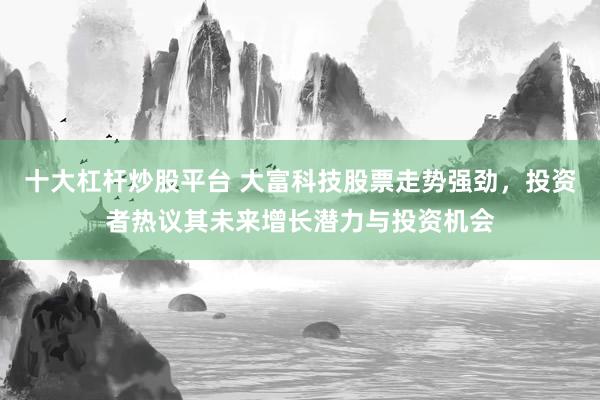 十大杠杆炒股平台 大富科技股票走势强劲，投资者热议其未来增长潜力与投资机会