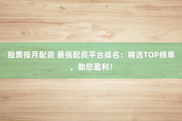 股票按月配资 最强配资平台排名：精选TOP榜单，助您盈利！