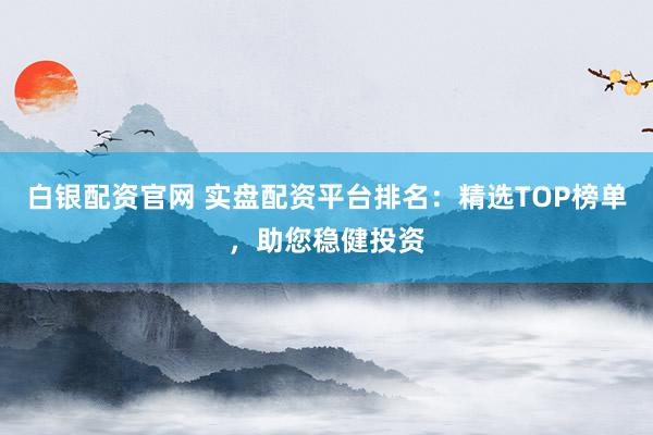 白银配资官网 实盘配资平台排名：精选TOP榜单，助您稳健投资