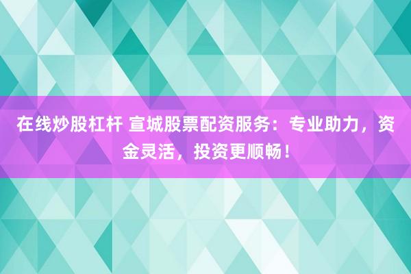 在线炒股杠杆 宣城股票配资服务：专业助力，资金灵活，投资更顺畅！
