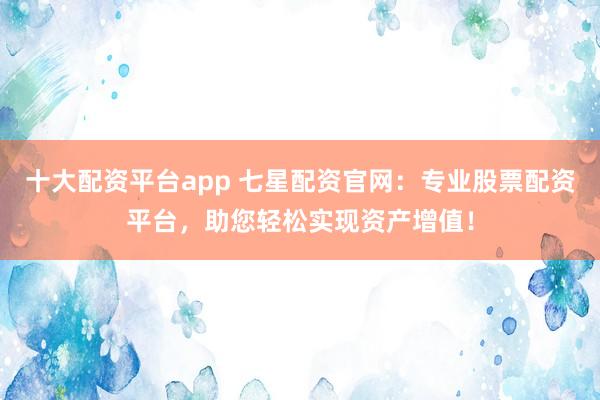 十大配资平台app 七星配资官网：专业股票配资平台，助您轻松实现资产增值！