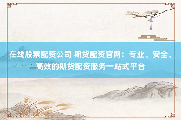 在线股票配资公司 期货配资官网：专业、安全、高效的期货配资服务一站式平台