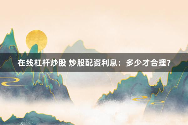在线杠杆炒股 炒股配资利息：多少才合理？