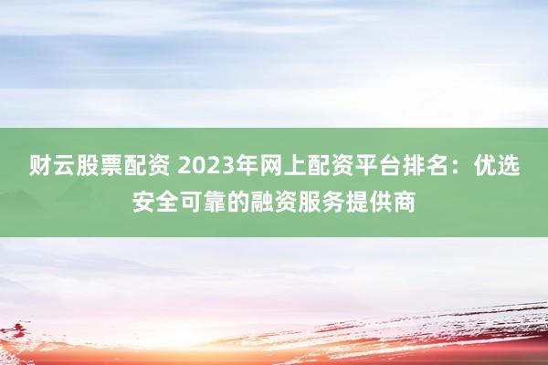 财云股票配资 2023年网上配资平台排名：优选安全可靠的融资服务提供商