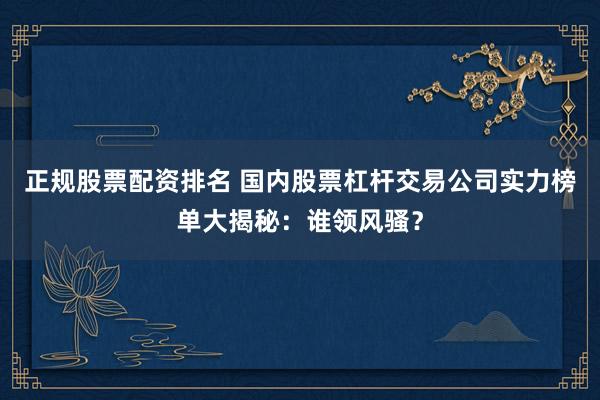 正规股票配资排名 国内股票杠杆交易公司实力榜单大揭秘：谁领风骚？