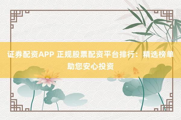 证券配资APP 正规股票配资平台排行：精选榜单助您安心投资