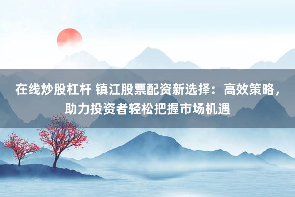 在线炒股杠杆 镇江股票配资新选择：高效策略，助力投资者轻松把握市场机遇