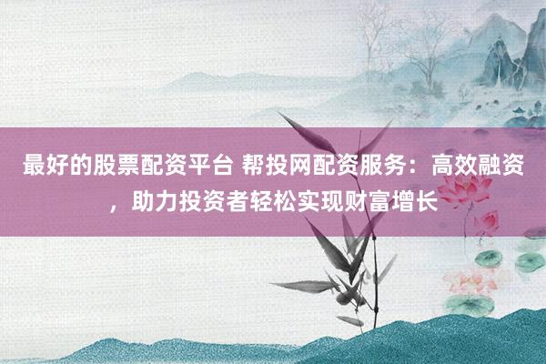 最好的股票配资平台 帮投网配资服务：高效融资，助力投资者轻松实现财富增长