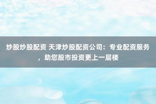 炒股炒股配资 天津炒股配资公司：专业配资服务，助您股市投资更上一层楼