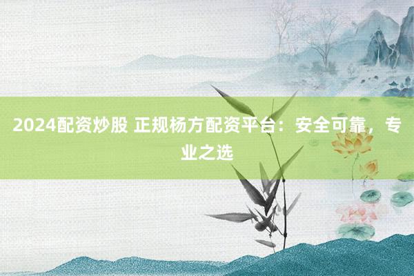 2024配资炒股 正规杨方配资平台：安全可靠，专业之选