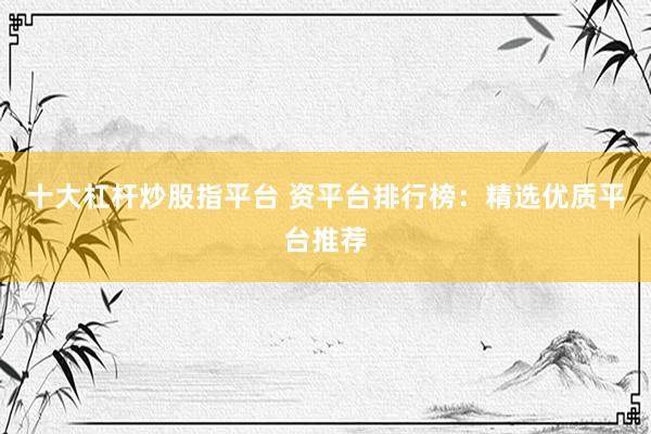 十大杠杆炒股指平台 资平台排行榜：精选优质平台推荐