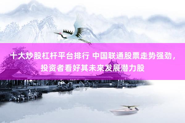 十大炒股杠杆平台排行 中国联通股票走势强劲，投资者看好其未来发展潜力股