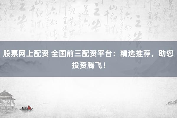 股票网上配资 全国前三配资平台：精选推荐，助您投资腾飞！