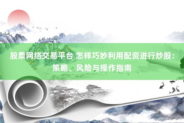 股票网络交易平台 怎样巧妙利用配资进行炒股：策略、风险与操作指南