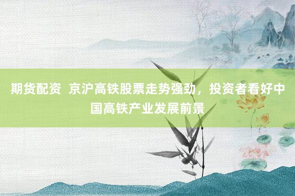 期货配资  京沪高铁股票走势强劲，投资者看好中国高铁产业发展前景