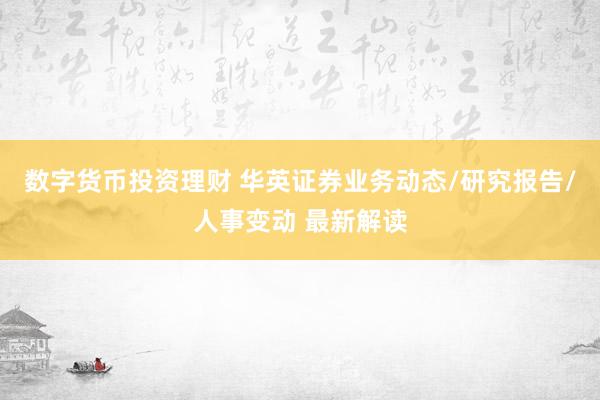 数字货币投资理财 华英证券业务动态/研究报告/人事变动 最新解读