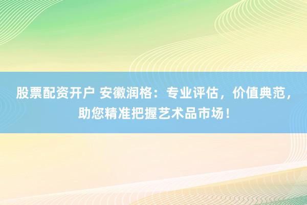 股票配资开户 安徽润格：专业评估，价值典范，助您精准把握艺术品市场！