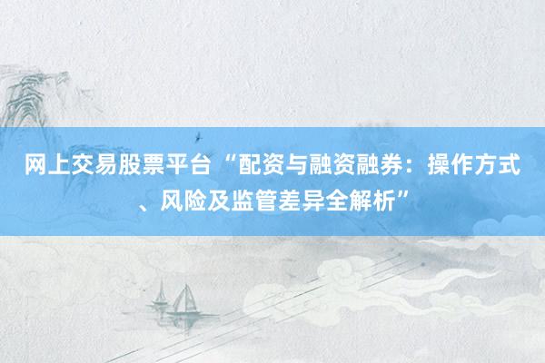 网上交易股票平台 “配资与融资融券：操作方式、风险及监管差异全解析”