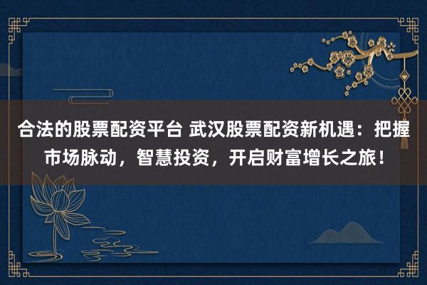 合法的股票配资平台 武汉股票配资新机遇：把握市场脉动，智慧投资，开启财富增长之旅！