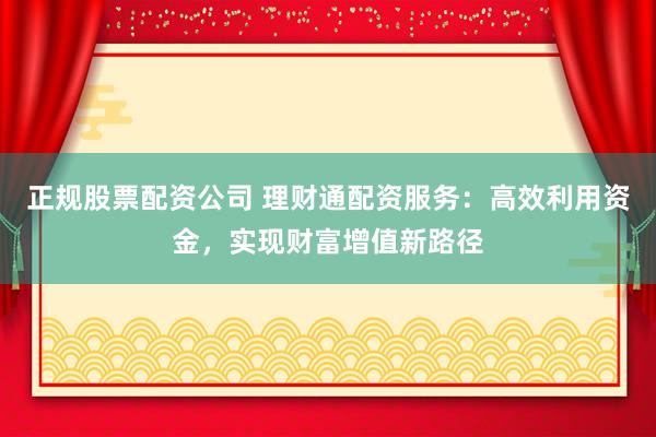 正规股票配资公司 理财通配资服务：高效利用资金，实现财富增值新路径