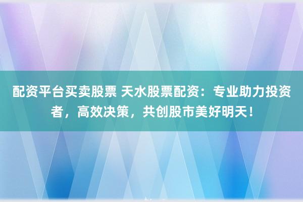配资平台买卖股票 天水股票配资：专业助力投资者，高效决策，共创股市美好明天！