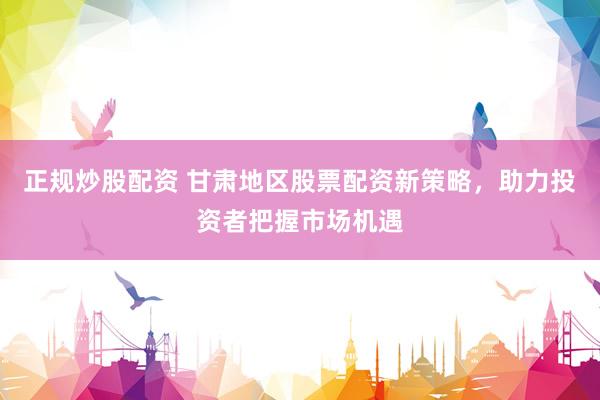 正规炒股配资 甘肃地区股票配资新策略，助力投资者把握市场机遇