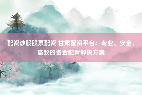 配资炒股股票配资 甘肃配资平台：专业、安全、高效的资金配置解决方案