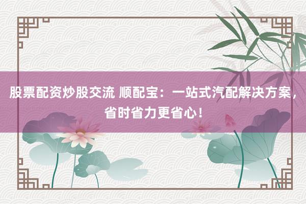 股票配资炒股交流 顺配宝：一站式汽配解决方案，省时省力更省心！