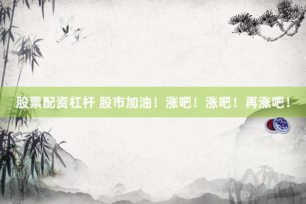 股票配资杠杆 股市加油！涨吧！涨吧！再涨吧！