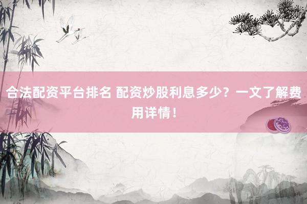 合法配资平台排名 配资炒股利息多少？一文了解费用详情！