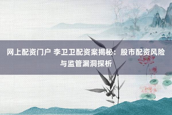 网上配资门户 李卫卫配资案揭秘：股市配资风险与监管漏洞探析