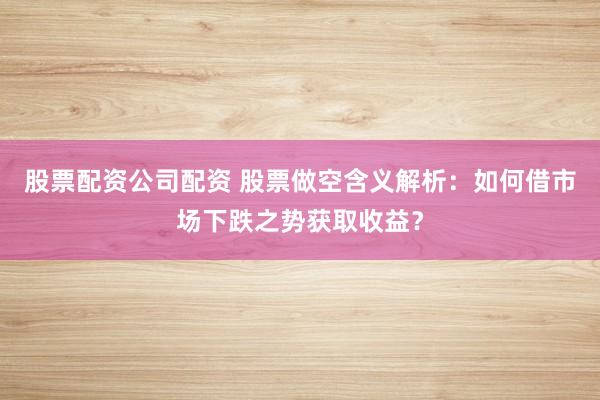 股票配资公司配资 股票做空含义解析：如何借市场下跌之势获取收益？