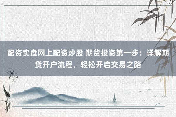配资实盘网上配资炒股 期货投资第一步：详解期货开户流程，轻松开启交易之路