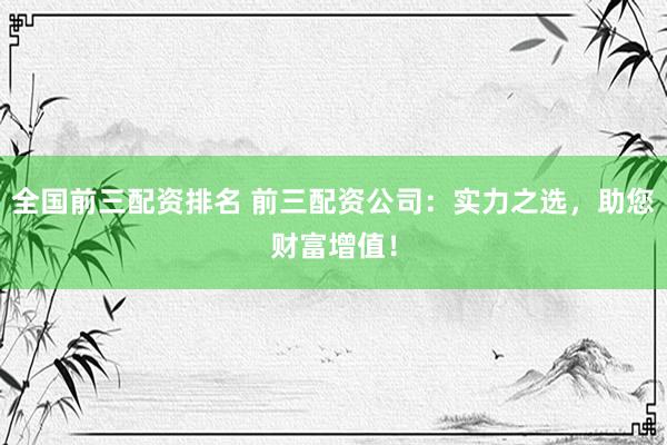 全国前三配资排名 前三配资公司:实力之选,助您财富增值!