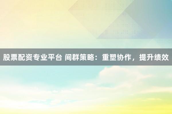 股票配资专业平台 间群策略：重塑协作，提升绩效