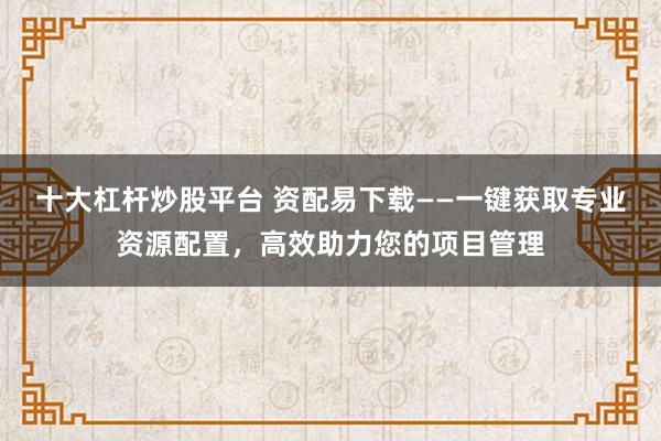 十大杠杆炒股平台 资配易下载——一键获取专业资源配置，高效助力您的项目管理
