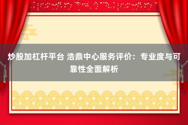 炒股加杠杆平台 浩鼎中心服务评价：专业度与可靠性全面解析