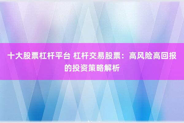 十大股票杠杆平台 杠杆交易股票：高风险高回报的投资策略解析