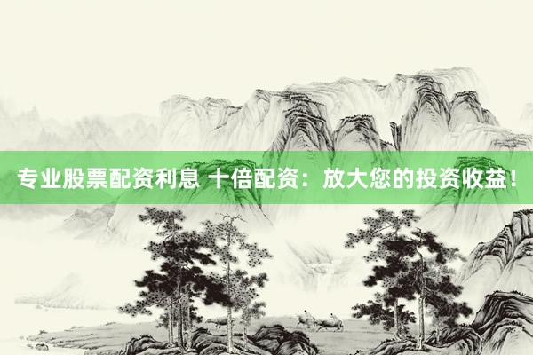 专业股票配资利息 十倍配资：放大您的投资收益！
