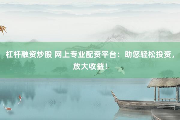 杠杆融资炒股 网上专业配资平台：助您轻松投资，放大收益！