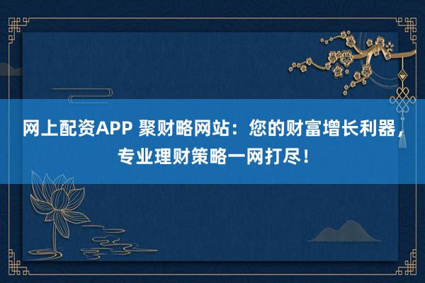 网上配资APP 聚财略网站：您的财富增长利器，专业理财策略一网打尽！