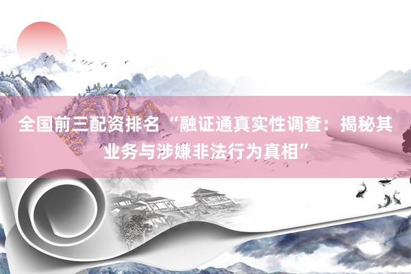 全国前三配资排名 “融证通真实性调查:揭秘其业务与涉嫌非法行为真相”